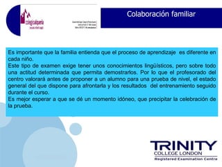 Colaboración familiar




Es importante que la familia entienda que el proceso de aprendizaje es diferente en
cada niño.
Este tipo de examen exige tener unos conocimientos lingüísticos, pero sobre todo
una actitud determinada que permita demostrarlos. Por lo que el profesorado del
centro valorará antes de proponer a un alumno para una prueba de nivel, el estado
general del que dispone para afrontarla y los resultados del entrenamiento seguido
durante el curso.
Es mejor esperar a que se dé un momento idóneo, que precipitar la celebración de
la prueba.




           www.company.com
 