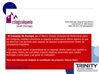 - El Consejo de Europa, en el Marco Común Europeo de Referencia para
las Lenguas, establece directrices al respecto e indica que el último objetivo es que
los alumnos y las alumnas sean capaces de alcanzar progresivamente niveles de
competencia lingüística.

- Conviene pues asumir el aprendizaje de un segundo idioma como una cuestión a
largo plazo, dentro del cual deben trazarse objetivos personales para nuestro
alumnado a corto plazo y así ganar en motivación.

Para mas información dirigirse al coordinador del proyecto: Manolo Marín


Muchas gracias.
 