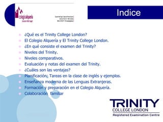 Indice

•   ¿Qué es el Trinity College London?
•   El Colegio Alquería y El Trinity College London.
•   ¿En qué consiste el examen del Trinity?
•   Niveles del Trinity.
•   Niveles comparativos.
•   Evaluación y notas del examen del Trinity.
•   ¿Cuáles son las ventajas?
•   Planificación: Tareas en la clase de inglés y ejemplos.
•   Enseñanza moderna de las Lenguas Extranjeras.
•   Formación y preparación en el Colegio Alquería.
•   Colaboración familiar




     www.company.com
 