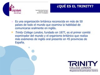 ¿QUÉes el TrinityTRINITY?
                                      ¿Qué ES EL College London?




•   Es una organización británica reconocida en más de 50
    países de todo el mundo que examina la habilidad de
    comunicarse oralmente en inglés.
   Trinity College London, fundado en 1877, es el primer comité
    examinador del mundo y el organismo británico que realiza
    más exámenes de inglés oral presente en 45 provincias de
    España.




     www.company.com
 