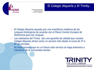 El Colegio Alquería y El Trinity.




•   El Colegio Alquería apuesta por una enseñanza moderna de las
    Lenguas Extranjeras de acuerdo con el Marco Común Europeo de
    Referencia para las Lenguas.
•   Los exámenes del Trinity son una garantía de calidad que nuestro
    Colegio Alquería ofrece como un servicio más desde el curso de 3º a
    6º de primaria.
•   Se tiene previsto que en un futuro este servicio se haga extensivo a
    miembros de la comunidad escolar.




     www.company.com
 