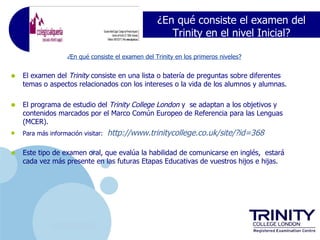 ¿En qué consiste el examen del
                                                       Trinity en el nivel Inicial?

                    ¿En qué consiste el examen del Trinity en los primeros niveles?


•   El examen del Trinity consiste en una lista o batería de preguntas sobre diferentes
    temas o aspectos relacionados con los intereses o la vida de los alumnos y alumnas.


•   El programa de estudio del Trinity College London y se adaptan a los objetivos y
    contenidos marcados por el Marco Común Europeo de Referencia para las Lenguas
    (MCER).
•   Para más información visitar:   http://www.trinitycollege.co.uk/site/?id=368

•   Este tipo de examen oral, que evalúa la habilidad de comunicarse en inglés, estará
    cada vez más presente en las futuras Etapas Educativas de vuestros hijos e hijas.




              www.company.com
 