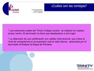 ¿Cuáles son las ventajas?




•
    * Los exámenes orales del Trinity College London se realizan en nuestro
    propio centro. El alumnado no tiene que desplazarse a otro lugar.

    * La obtención de una certificación con validez internacional, que indica el
    nivel de competencia en la expresión oral en este idioma, alcanzada por el
    alumnado al finalizar la Etapa de Primaria.




           www.company.com
 