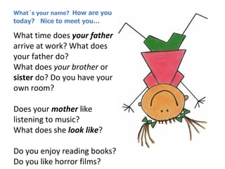 What´s your name? How are you
today? Nice to meet you…

What time does your father
arrive at work? What does
your father do?
What does your brother or
sister do? Do you have your
own room?

Does your mother like
listening to music?
What does she look like?

Do you enjoy reading books?
Do you like horror films?
 