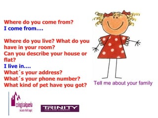 Where do you come from?
I come from….

Where do you live? What do you
have in your room?
Can you describe your house or
flat?
I live in….
What´s your address?
What´s your phone number?
What kind of pet have you got? Tell me about your family
 