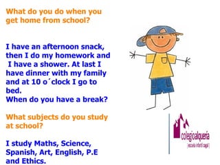 What do you do when you
get home from school?


I have an afternoon snack,
then I do my homework and
 I have a shower. At last I
have dinner with my family
and at 10 o´clock I go to
bed.
When do you have a break?

What subjects do you study
at school?

I study Maths, Science,
Spanish, Art, English, P.E
and Ethics.
 