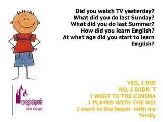 Did you watch TV yesterday?
    What did you do last Sunday?
   What did you do last Summer?
      How did you learn English?
At what age did you start to learn
                         English?




                       YES, I DID
                    NO, I DIDN´T
          I WENT TO THE CINEMA
         I PLAYED WITH THE WII
     I went to the beach with my
                           family
 