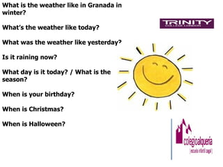 What is the weather like in Granada in
winter?

What’s the weather like today?

What was the weather like yesterday?

Is it raining now?

What day is it today? / What is the
season?

When is your birthday?

When is Christmas?

When is Halloween?
 