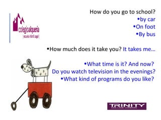 How do you go to school?
                                •by car
                              •On foot
                                •By bus

•How much does it take you? It takes me…

            •What time is it? And now?
•Do you watch television in the evenings?
    •What kind of programs do you like?
 
