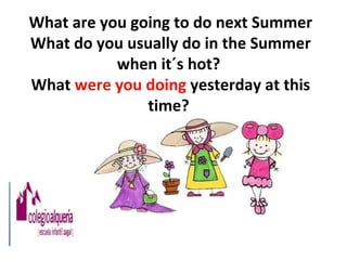 What are you going to do next Summer
What do you usually do in the Summer
           when it´s hot?
What were you doing yesterday at this
               time?
 