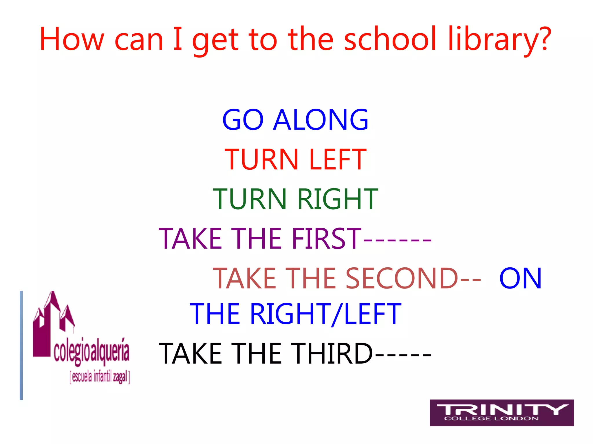 How can I get to the school library?

            GO ALONG
            TURN LEFT
           TURN RIGHT
        TAKE THE FIRST------
           TAKE THE SECOND-- ON
          THE RIGHT/LEFT
        TAKE THE THIRD-----
 