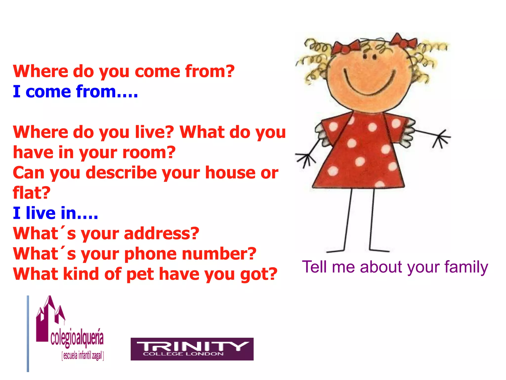 Where do you come from?
I come from….

Where do you live? What do you
have in your room?
Can you describe your house or
flat?
I live in….
What´s your address?
What´s your phone number?
What kind of pet have you got? Tell me about your family
 