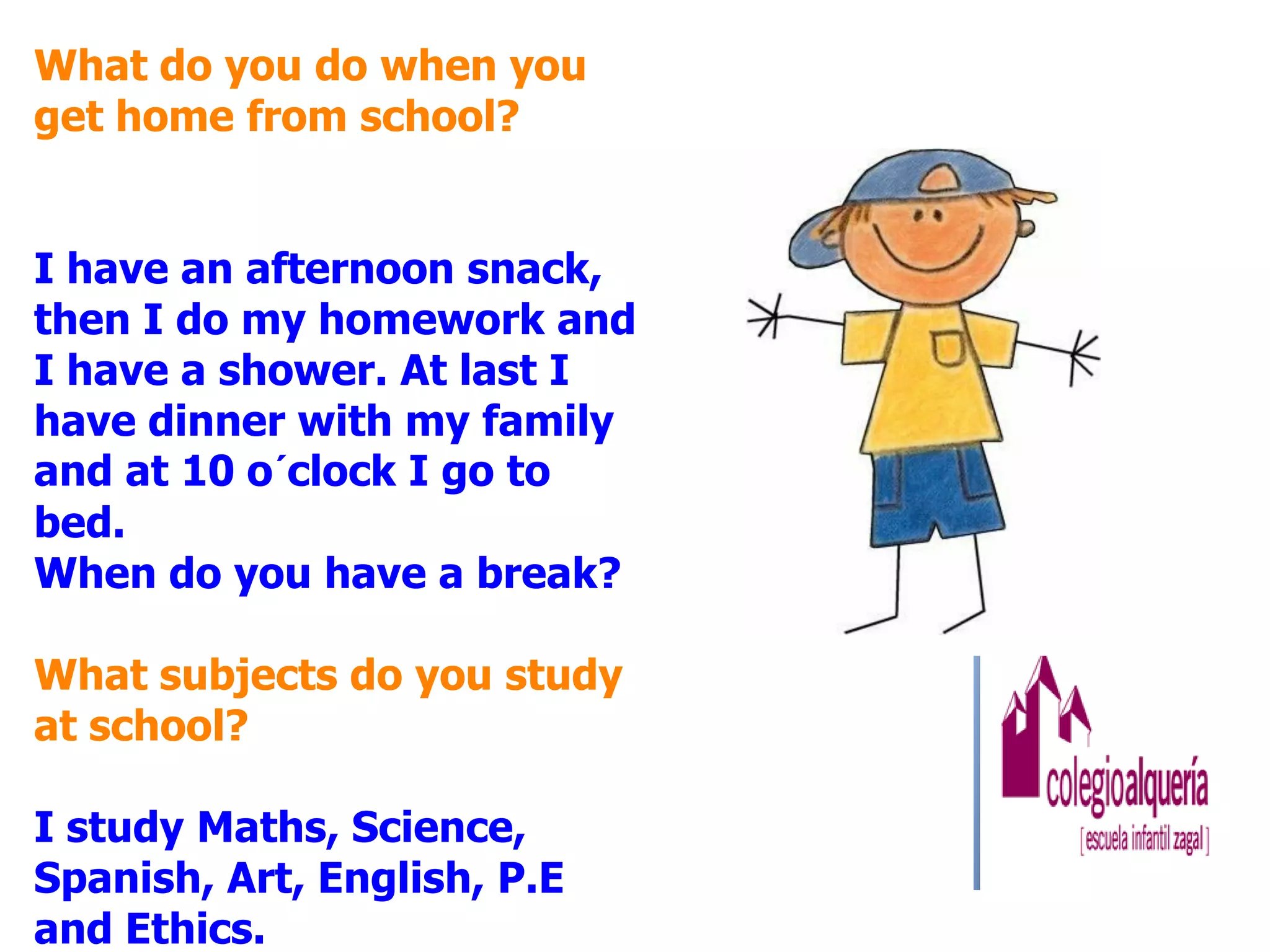 What do you do when you
get home from school?


I have an afternoon snack,
then I do my homework and
I have a shower. At last I
have dinner with my family
and at 10 o´clock I go to
bed.
When do you have a break?

What subjects do you study
at school?

I study Maths, Science,
Spanish, Art, English, P.E
and Ethics.
 