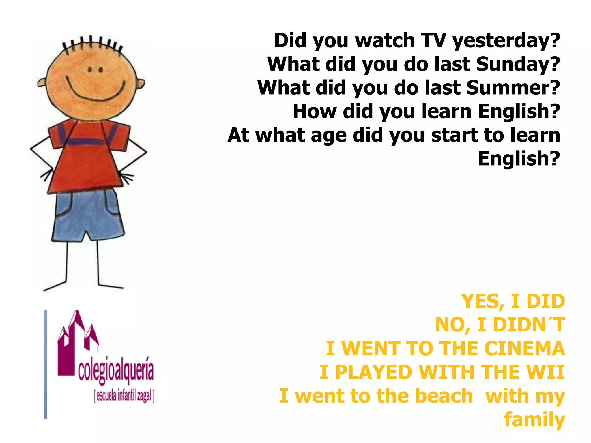 Did you watch TV yesterday?
    What did you do last Sunday?
   What did you do last Summer?
      How did you learn English?
At what age did you start to learn
                         English?




                       YES, I DID
                     NO, I DIDN´T
          I WENT TO THE CINEMA
         I PLAYED WITH THE WII
     I went to the beach with my
                            family
 