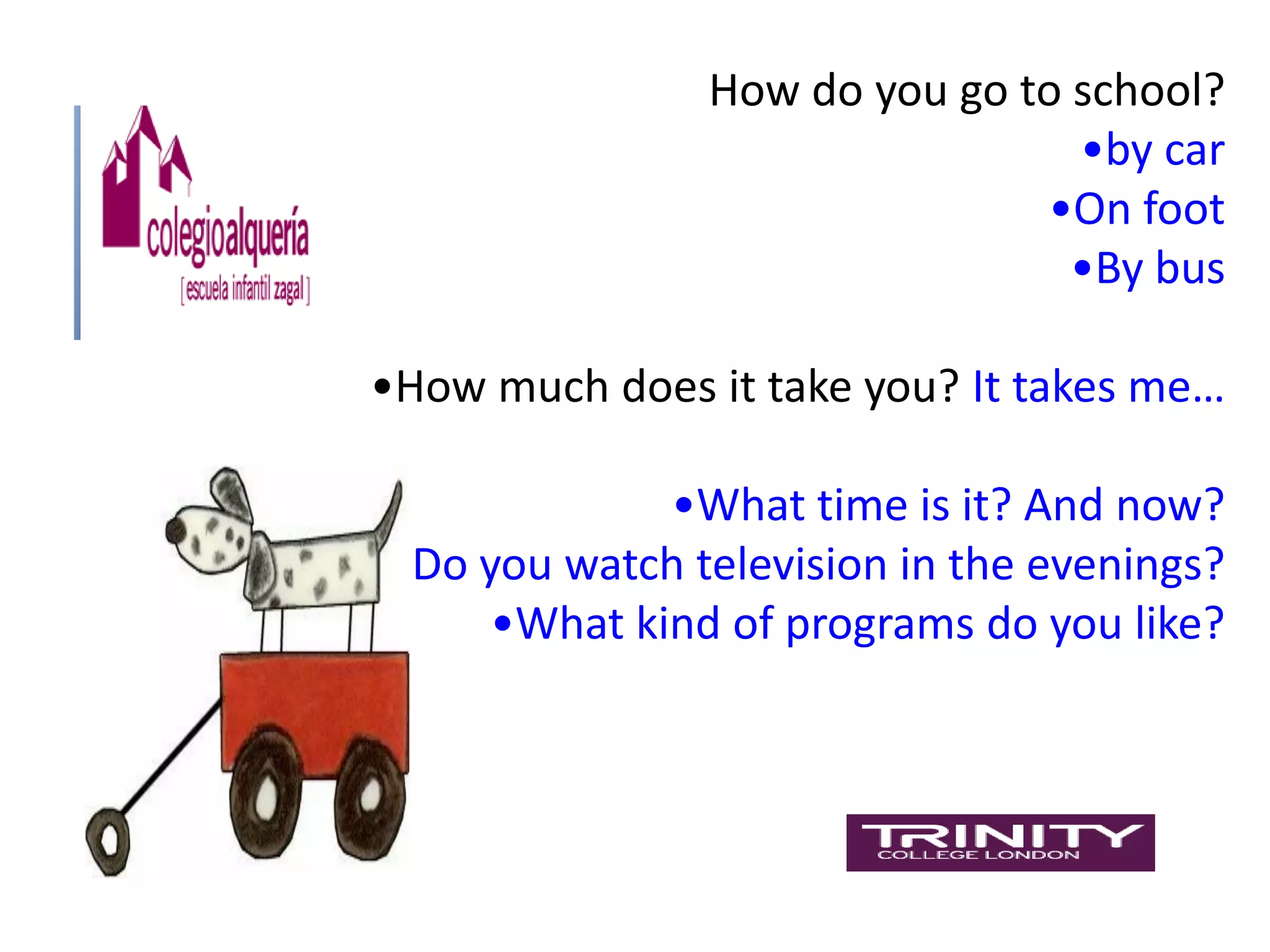 How do you go to school?
                                •by car
                              •On foot
                                •By bus

•How much does it take you? It takes me…

             •What time is it? And now?
•Do you watch television in the evenings?
     •What kind of programs do you like?
 