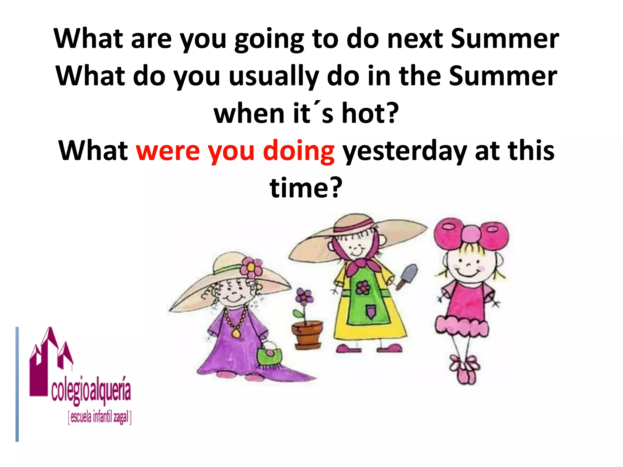 What are you going to do next Summer
What do you usually do in the Summer
           when it´s hot?
What were you doing yesterday at this
               time?
 