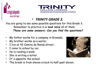 • TRINITY GRADE 3.
You are going to see some possible questions for this Grade 3.
Remember to practice in a loud voice all of them.
These are some answers: Can you find the questions?
• My father works for a company in Granada.
• My brother works as a waiter.
• I live at 42 Camino de Ronda street.
• I come to school by car.
• He is reading a book.
• She is writing a letter.
• It´s opposite the school.
• The break is from eleven o’clock to half past eleven.
 
