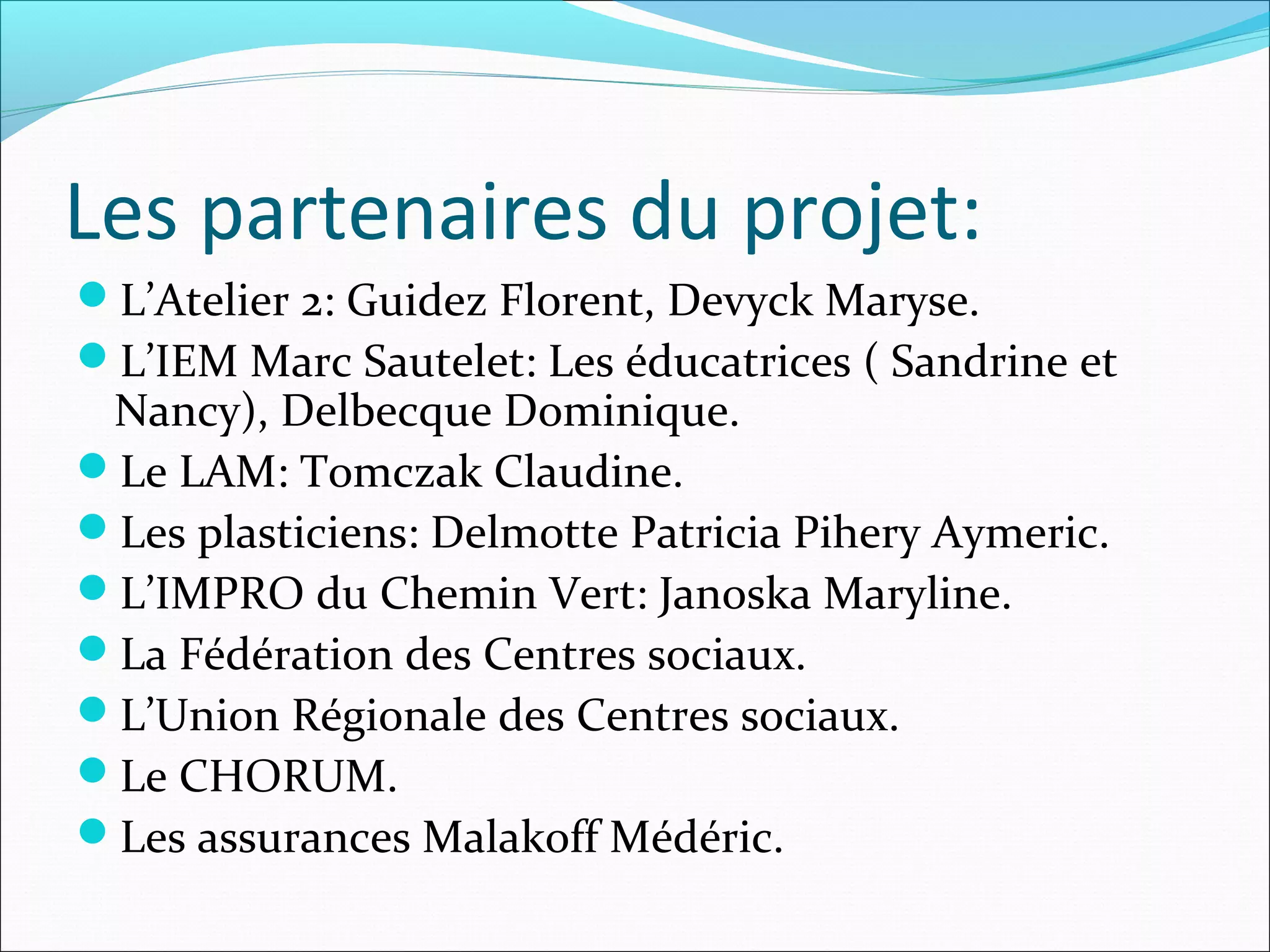 Les partenaires du projet:
L’Atelier 2: Guidez Florent, Devyck Maryse.
L’IEM Marc Sautelet: Les éducatrices ( Sandrine et
Nancy), Delbecque Dominique.
Le LAM: Tomczak Claudine.
Les plasticiens: Delmotte Patricia Pihery Aymeric.
L’IMPRO du Chemin Vert: Janoska Maryline.
La Fédération des Centres sociaux.
L’Union Régionale des Centres sociaux.
Le CHORUM.
Les assurances Malakoff Médéric.
 