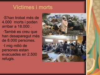 Víctimes i morts ·S’han trobat més de 4.000  morts i poden arribar a 18.000 . ·També es creu que han desaparegut més de 8.000 persones. ·I mig milió de persones estan evacuades en 2.500 refugis.  