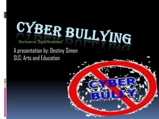 Cyber Bullying Also known as “Digital Harassment” A presentation by: Destiny Simon SLC: Arts and Education 