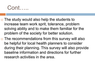 Cont…..
 The study would also help the students to
increase team work sprit, tolerance, problem
solving ability and to make them familiar for the
problem of the society for better solution.
 The recommendations from this survey will also
be helpful for local health planners to consider
during their planning. This survey will also provide
baseline information and directions for further
research activities in the area.
 