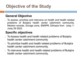 Objective of the Study
General Objective
 To assess, prioritize and intervene on health and health related
problems of Butajira health center catchment community,
Meskan woreda, Gurage zone, SNNPR, Ethiopia from Julay 1-
Julay 29 2022.
Specific objectives
 To Assess health and health related problems of Butajira
health center catchment community
 To prioritize health and health related problems of Butajira
health center catchment community.
 To intervene health and health related problems of Butajira
health center catchment community.
 
