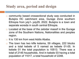 Study area, period and design
 community based crossectional study was conducted in
Butajira HC catchment area, Gurage Zone southern
Ethiopia from july1- july29, 2022. Butajira is a town and
separate woreda in south central Ethiopia.
 Located at the base of the zebidar massif in the Gurage
zone of the Southern Nations, Nationalities and peoples
region.
 It is 130 km from west Addis Ababa.
 The town has two kifle ketema, 59 villages, 222 blocks
and a total kebele of 5 named as kebele 01-05. In
kebele 01 the total population is 10513. There was a
total of 2145 households. And in kebele 03 having a total
population of 11017, a total household of 2248.
 
