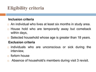 Eligibility criteria
Inclusion criteria
 An individual who lives at least six months in study area.
 House hold who are temporarily away but comeback
within days,
 Selected household whose age is greater than 18 years.
Exclusion criteria
 individuals who are unconscious or sick during the
interview,
 forlorn house
 Absence of household’s members during visit 3 revisit.
 