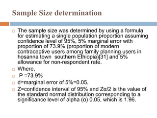 Sample Size determination
 The sample size was determined by using a formula
for estimating a single population proportion assuming
confidence level of 95%, 5% marginal error with
proportion of 73.9% (proportion of modern
contraceptive users among family planning users in
hosanna town southern Ethiopia)[31] and 5%
allowance for non-respondent rate.
 Where,
 P =73.9%
 d=marginal error of 5%=0.05.
 Z=confidence interval of 95% and Zα/2 is the value of
the standard normal distribution corresponding to a
significance level of alpha (α) 0.05, which is 1.96.
 