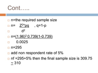 Cont…..
 n=the required sample size
 n= Z2*pq , q=1-p
 d2
 n=(1.96)2 0.739(1-0.739)
 0.0025
 n=295
 add non respondent rate of 5%
 nf =295+5% then the final sample size is 309.75
~ 310
 
