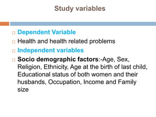 Study variables
 Dependent Variable
 Health and health related problems
 Independent variables
 Socio demographic factors:-Age, Sex,
Religion, Ethnicity, Age at the birth of last child,
Educational status of both women and their
husbands, Occupation, Income and Family
size
 