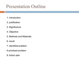 1. Introduction
2. justification
3. Significance
4. Objective
5. Methods and Materials
6. result
7. Identified problem
8 priortized problem
9. Action plan
Presentation Outline
 