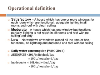 Operational definition
 Satisfactory – A house which has one or more windows for
each room which are functional , adequate lighting in all
rooms and roof with clean ceiling
 Moderate - A house which has one window but functions
partially, lighting is not reach in all rooms and roof with no
ceiling and dirty
 Low – No windows or windows closed all the time or non-
functional, no lightning and darkened and roof without ceiling
 Daily water consumption (WHO 2016)
 ADEQUATE >20L/individual/day
> 100L/household/day
 Inadequate < 20L/individual/day
<100L/household/day
 