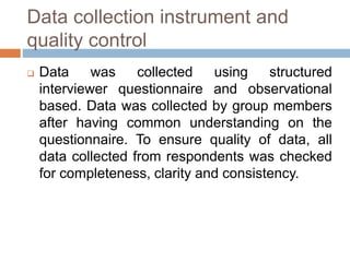 Data collection instrument and
quality control
 Data was collected using structured
interviewer questionnaire and observational
based. Data was collected by group members
after having common understanding on the
questionnaire. To ensure quality of data, all
data collected from respondents was checked
for completeness, clarity and consistency.
 
