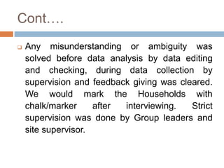 Cont….
 Any misunderstanding or ambiguity was
solved before data analysis by data editing
and checking, during data collection by
supervision and feedback giving was cleared.
We would mark the Households with
chalk/marker after interviewing. Strict
supervision was done by Group leaders and
site supervisor.
 