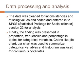 Data processing and analysis
 The data was cleaned for inconsistencies and
missing values and coded and entered in to
SPSS (Statistical Package for Social science)
version 22 for analysis.
 Finally, the finding was presented in
proportion, frequencies and percentage in
tables for categorical variables. Charts like pie
chart, bar chart was used to summarize
categorical variables and histogram was used
for continuous covariates.
 