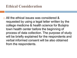 Ethical Consideration
 All the ethical issues was considered &
requested by using a legal letter written by the
college medicine & health science for Butajira
town health center before the beginning of
process of data collection. The purpose of study
will be briefly explained for the respondents and
verbal informed consent will be also obtained
from the respondents.
 