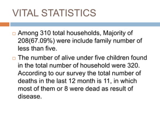 VITAL STATISTICS
 Among 310 total households, Majority of
208(67.09%) were include family number of
less than five.
 The number of alive under five children found
in the total number of household were 320.
According to our survey the total number of
deaths in the last 12 month is 11, in which
most of them or 8 were dead as result of
disease.
 