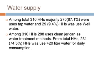 Water supply
 Among total 310 HHs majority 270(87.1%) were
uses tap water and 29 (9.4%) HHs was use Well
water.
 Among 310 HHs 288 uses clean jerican as
water treatment methods. From total HHs, 231
(74.5%) HHs was use >20 liter water for daily
consumption.
 