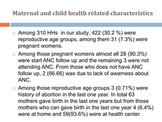 Maternal and child health related characteristics
 Among 310 HHs in our study; 422 (30.2 %) were
reproductive age groups, among them 31 (7.3%) were
pregnant womens.
 Among those pregnant womens almost all 28 (90.3%)
were start ANC follow up and the remaining 3 were not
attending ANC. From those who does not have ANC
follow up, 2 (66.66) was due to lack of awarness about
ANC.
 Among those reproductive age groups 3 (0.71%) were
history of abortion in the last one year. In total 63
mothers gave birth in the last one years but from those
mothers who can gave birth in the last one year 4 (6.4%)
were at home and 59(93.6%) were at health center.
 