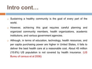  Sustaining a healthy community is the goal of every part of the
world.
 However, achieving this goal requires careful planning and
organized community members, health organizations, academic
institutions, and various government agencies.
 Although, in terms of education, technology, health resources, and
per capita purchasing power are higher in United States, it fails to
deliver the best health care at a reasonable cost. About 45 million
(15.6%) US population is not covered by health insurance. (US
Bureu of census et al 2006)
Intro cont…
 
