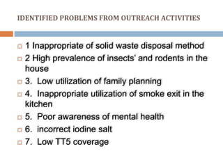 IDENTIFIED PROBLEMS FROM OUTREACH ACTIVITIES
 1 Inappropriate of solid waste disposal method
 2 High prevalence of insects’ and rodents in the
house
 3. Low utilization of family planning
 4. Inappropriate utilization of smoke exit in the
kitchen
 5. Poor awareness of mental health
 6. incorrect iodine salt
 7. Low TT5 coverage
 