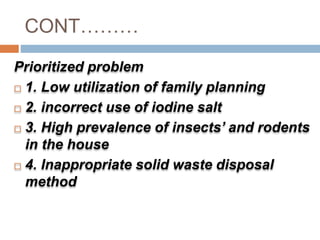 CONT………
Prioritized problem
 1. Low utilization of family planning
 2. incorrect use of iodine salt
 3. High prevalence of insects’ and rodents
in the house
 4. Inappropriate solid waste disposal
method
 