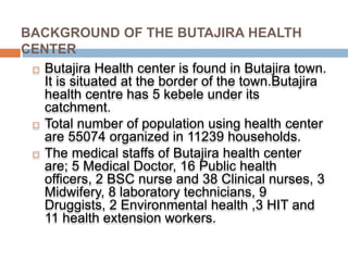 BACKGROUND OF THE BUTAJIRA HEALTH
CENTER
 Butajira Health center is found in Butajira town.
It is situated at the border of the town.Butajira
health centre has 5 kebele under its
catchment.
 Total number of population using health center
are 55074 organized in 11239 households.
 The medical staffs of Butajira health center
are; 5 Medical Doctor, 16 Public health
officers, 2 BSC nurse and 38 Clinical nurses, 3
Midwifery, 8 laboratory technicians, 9
Druggists, 2 Environmental health ,3 HIT and
11 health extension workers.
 