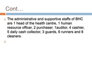Cont…
 The administrative and supportive staffs of BHC
are 1 head of the health centre, 1 human
resource officer, 2 purchaser, 1auditor, 4 cashier,
5 daily cash collector, 3 guards, 6 runners and 8
cleaners.

 