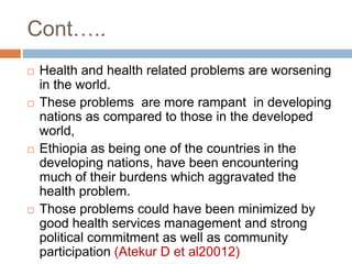  Health and health related problems are worsening
in the world.
 These problems are more rampant in developing
nations as compared to those in the developed
world,
 Ethiopia as being one of the countries in the
developing nations, have been encountering
much of their burdens which aggravated the
health problem.
 Those problems could have been minimized by
good health services management and strong
political commitment as well as community
participation (Atekur D et al20012)
Cont…..
 