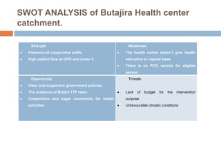 SWOT ANALYSIS of Butajira Health center
catchment.
Strength
 Presence of cooperative staffs
 High patient flow at OPD and under 5
Weakness
 The health centre doesn’t give health
education in regular base
 There is no PITC service for eligible
person
Opportunity
 Clear and supportive government policies
 The presence of Butjira TTP team
 Cooperative and eager community for health
activities.
Threats
 Lack of budget for the intervention
purpose
 Unfavourable climatic conditions
 