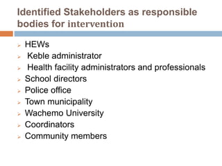 Identified Stakeholders as responsible
bodies for intervention
 HEWs
 Keble administrator
 Health facility administrators and professionals
 School directors
 Police office
 Town municipality
 Wachemo University
 Coordinators
 Community members
 
