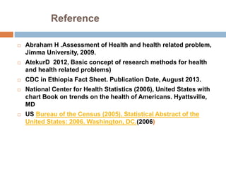 Reference
 Abraham H .Assessment of Health and health related problem,
Jimma University, 2009.
 AtekurD 2012, Basic concept of research methods for health
and health related problems)
 CDC in Ethiopia Fact Sheet. Publication Date, August 2013.
 National Center for Health Statistics (2006), United States with
chart Book on trends on the health of Americans. Hyattsville,
MD
 US Bureau of the Census (2005). Statistical Abstract of the
United States: 2006. Washington, DC.(2006)
 