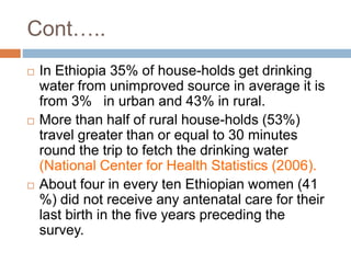  In Ethiopia 35% of house-holds get drinking
water from unimproved source in average it is
from 3% in urban and 43% in rural.
 More than half of rural house-holds (53%)
travel greater than or equal to 30 minutes
round the trip to fetch the drinking water
(National Center for Health Statistics (2006).
 About four in every ten Ethiopian women (41
%) did not receive any antenatal care for their
last birth in the five years preceding the
survey.
Cont…..
 
